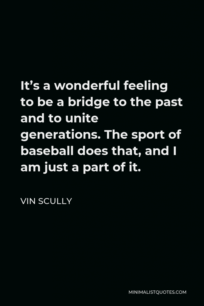 Vin Scully Quote - It’s a wonderful feeling to be a bridge to the past and to unite generations. The sport of baseball does that, and I am just a part of it.