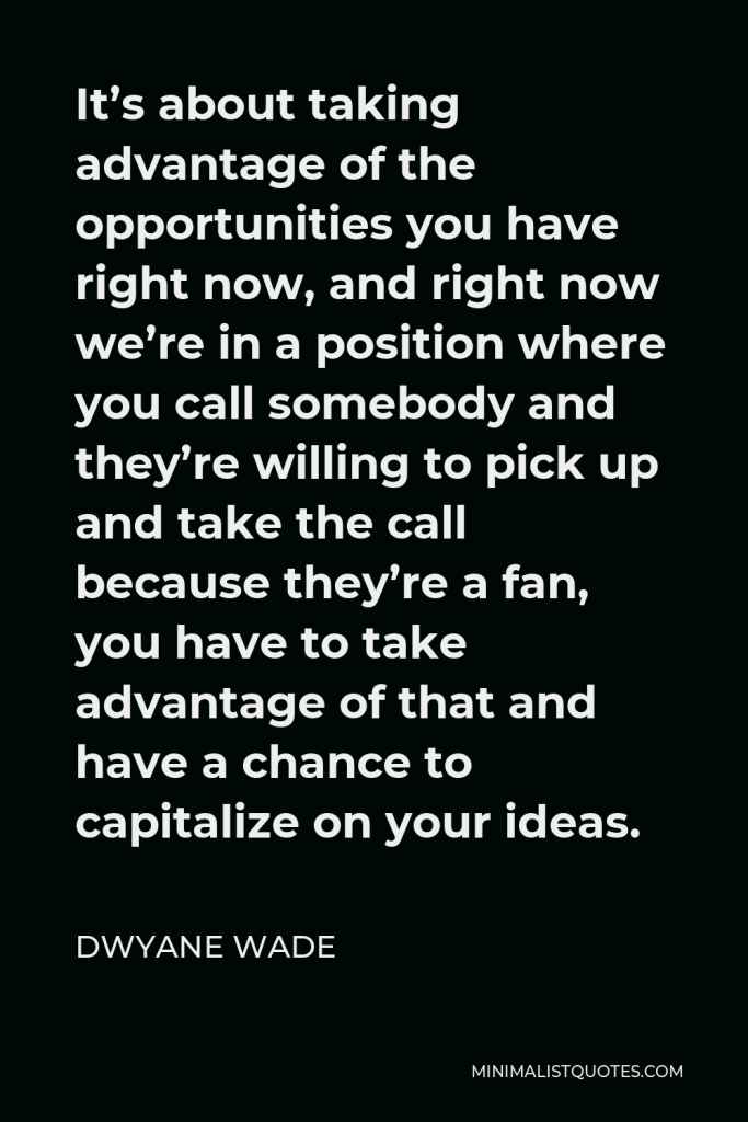Dwyane Wade Quote - It’s about taking advantage of the opportunities you have right now, and right now we’re in a position where you call somebody and they’re willing to pick up and take the call because they’re a fan, you have to take advantage of that and have a chance to capitalize on your ideas.