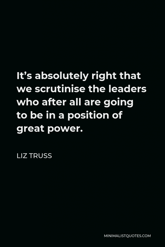 Liz Truss Quote - It’s absolutely right that we scrutinise the leaders who after all are going to be in a position of great power.