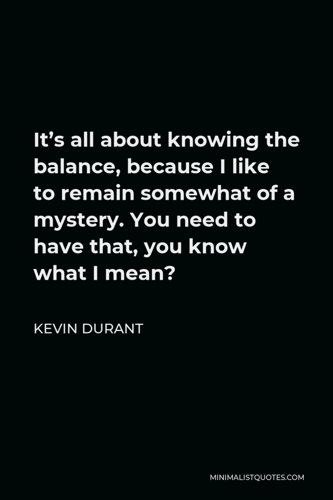 Kevin Durant Quote - It’s all about knowing the balance, because I like to remain somewhat of a mystery. You need to have that, you know what I mean?