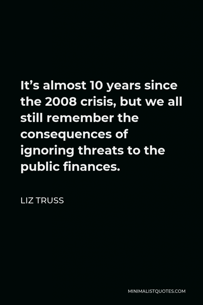 Liz Truss Quote - It’s almost 10 years since the 2008 crisis, but we all still remember the consequences of ignoring threats to the public finances.