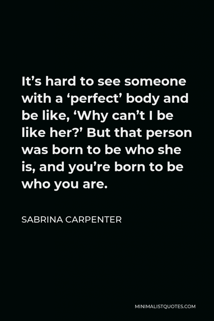 Sabrina Carpenter Quote - It’s hard to see someone with a ‘perfect’ body and be like, ‘Why can’t I be like her?’ But that person was born to be who she is, and you’re born to be who you are.