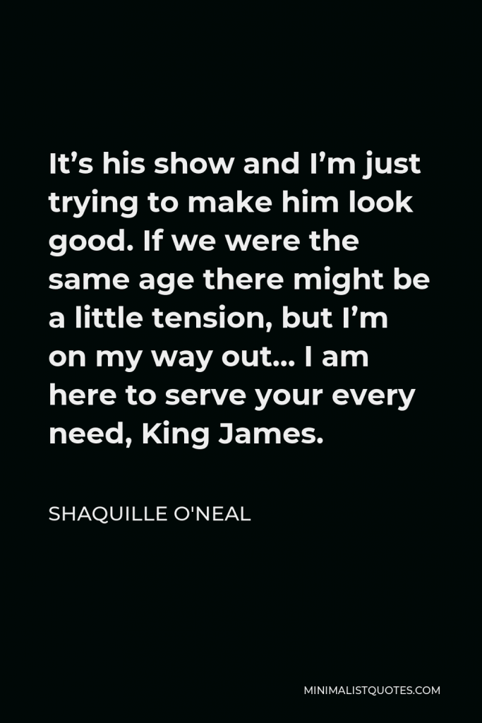 Shaquille O'Neal Quote - It’s his show and I’m just trying to make him look good. If we were the same age there might be a little tension, but I’m on my way out… I am here to serve your every need, King James.