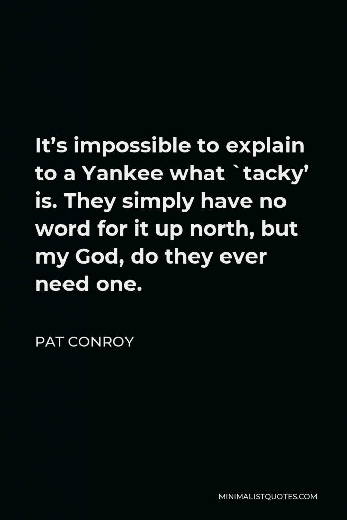 Pat Conroy Quote - It’s impossible to explain to a Yankee what `tacky’ is. They simply have no word for it up north, but my God, do they ever need one.