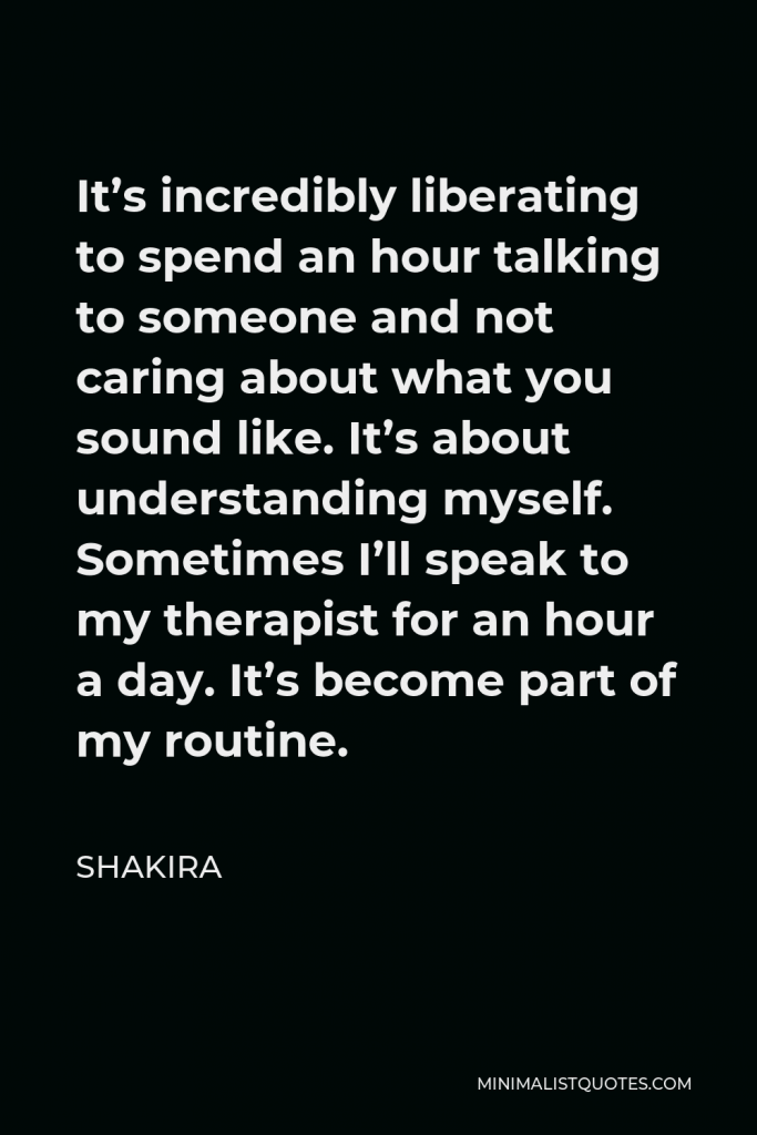Shakira Quote - It’s incredibly liberating to spend an hour talking to someone and not caring about what you sound like. It’s about understanding myself. Sometimes I’ll speak to my therapist for an hour a day. It’s become part of my routine.