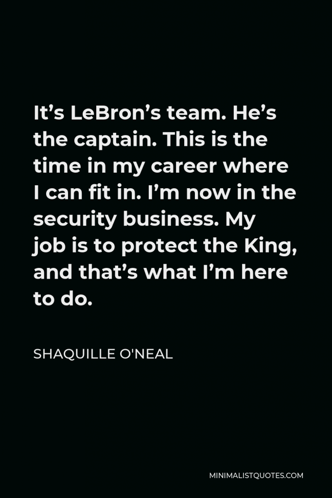 Shaquille O'Neal Quote - It’s LeBron’s team. He’s the captain. This is the time in my career where I can fit in. I’m now in the security business. My job is to protect the King, and that’s what I’m here to do.
