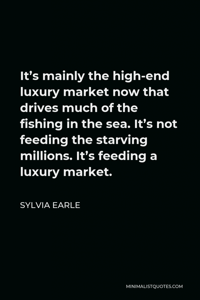 Sylvia Earle Quote - It’s mainly the high-end luxury market now that drives much of the fishing in the sea. It’s not feeding the starving millions. It’s feeding a luxury market.
