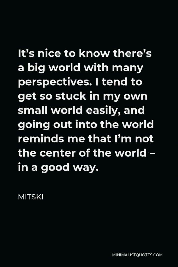Mitski Quote - It’s nice to know there’s a big world with many perspectives. I tend to get so stuck in my own small world easily, and going out into the world reminds me that I’m not the center of the world – in a good way.