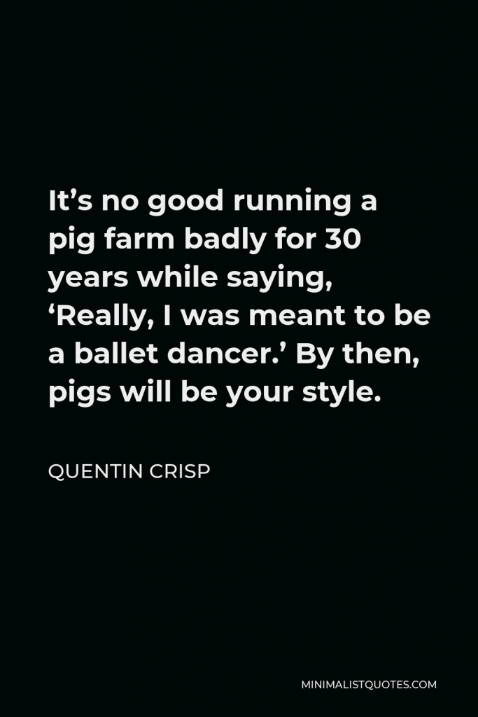 Quentin Crisp Quote - It’s no good running a pig farm badly for 30 years while saying, ‘Really, I was meant to be a ballet dancer.’ By then, pigs will be your style.