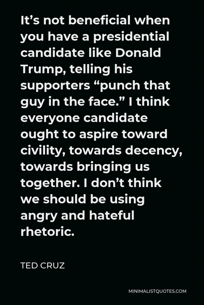 Ted Cruz Quote - It’s not beneficial when you have a presidential candidate like Donald Trump, telling his supporters “punch that guy in the face.” I think everyone candidate ought to aspire toward civility, towards decency, towards bringing us together. I don’t think we should be using angry and hateful rhetoric.