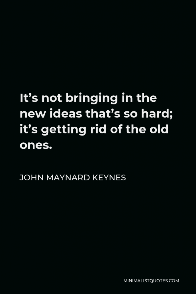John Maynard Keynes Quote - It’s not bringing in the new ideas that’s so hard; it’s getting rid of the old ones.