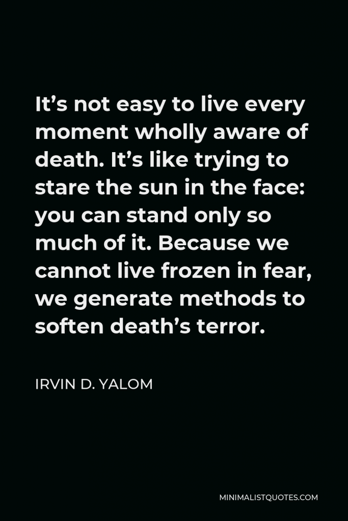 Irvin D. Yalom Quote - It’s not easy to live every moment wholly aware of death. It’s like trying to stare the sun in the face: you can stand only so much of it. Because we cannot live frozen in fear, we generate methods to soften death’s terror.