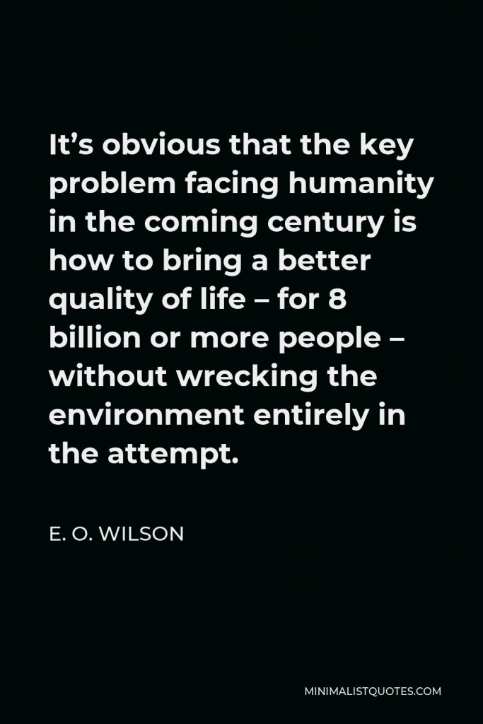 E. O. Wilson Quote - It’s obvious that the key problem facing humanity in the coming century is how to bring a better quality of life – for 8 billion or more people – without wrecking the environment entirely in the attempt.