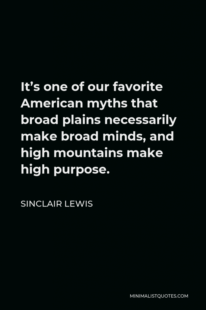 Sinclair Lewis Quote - It’s one of our favorite American myths that broad plains necessarily make broad minds, and high mountains make high purpose.
