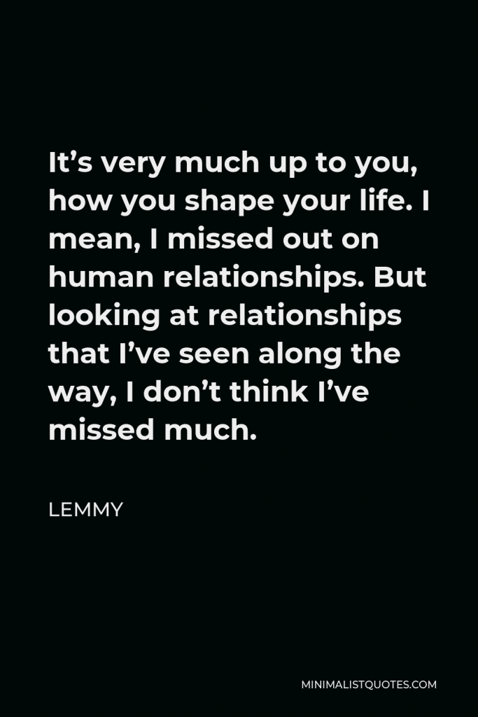 Lemmy Quote - It’s very much up to you, how you shape your life. I mean, I missed out on human relationships. But looking at relationships that I’ve seen along the way, I don’t think I’ve missed much.