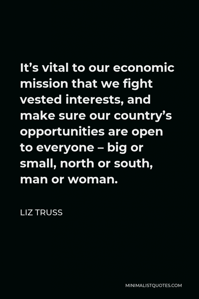 Liz Truss Quote - It’s vital to our economic mission that we fight vested interests, and make sure our country’s opportunities are open to everyone – big or small, north or south, man or woman.