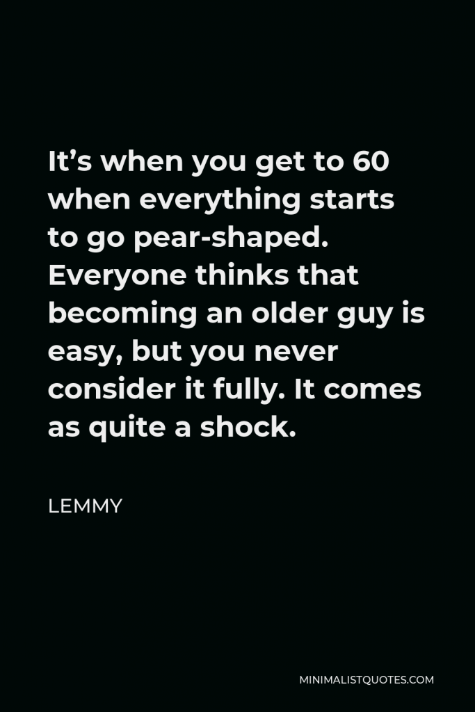 Lemmy Quote - It’s when you get to 60 when everything starts to go pear-shaped. Everyone thinks that becoming an older guy is easy, but you never consider it fully. It comes as quite a shock.