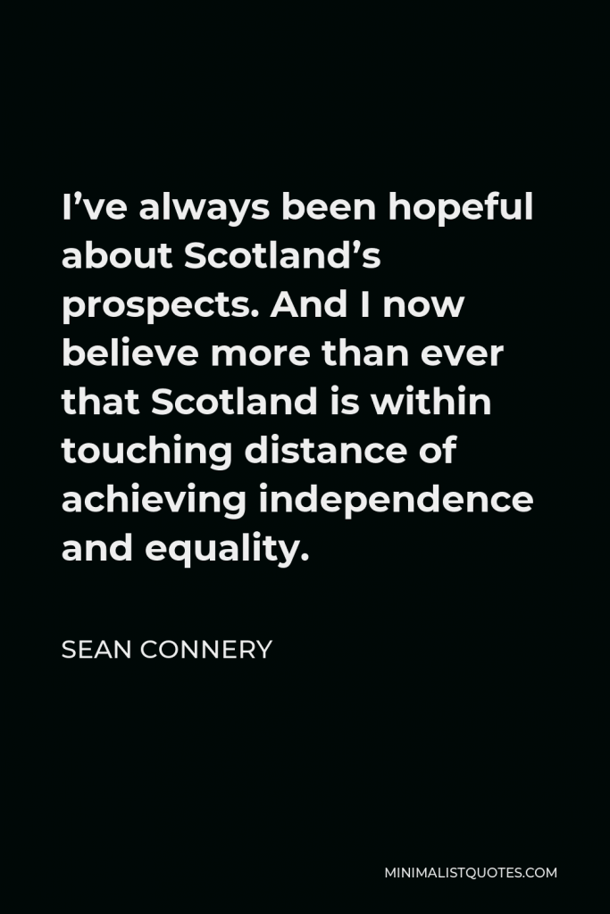 Sean Connery Quote - I’ve always been hopeful about Scotland’s prospects. And I now believe more than ever that Scotland is within touching distance of achieving independence and equality.