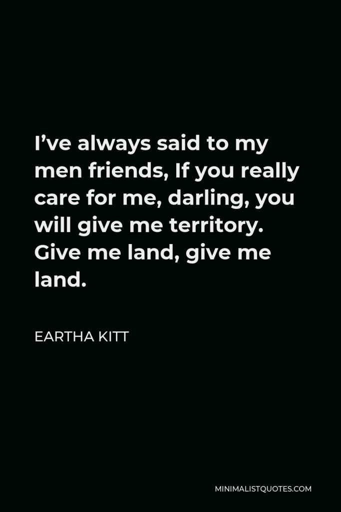 Eartha Kitt Quote - I’ve always said to my men friends, If you really care for me, darling, you will give me territory. Give me land, give me land.