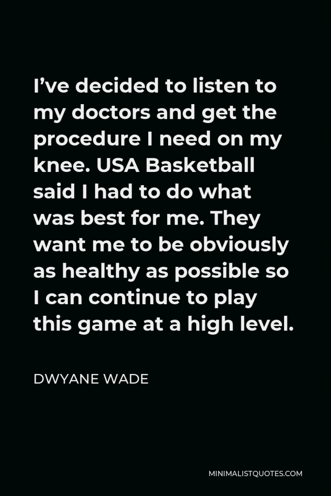 Dwyane Wade Quote - I’ve decided to listen to my doctors and get the procedure I need on my knee. USA Basketball said I had to do what was best for me. They want me to be obviously as healthy as possible so I can continue to play this game at a high level.