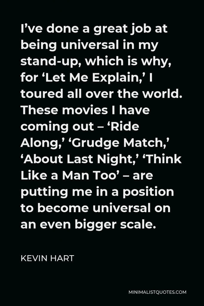 Kevin Hart Quote - I’ve done a great job at being universal in my stand-up, which is why, for ‘Let Me Explain,’ I toured all over the world. These movies I have coming out – ‘Ride Along,’ ‘Grudge Match,’ ‘About Last Night,’ ‘Think Like a Man Too’ – are putting me in a position to become universal on an even bigger scale.