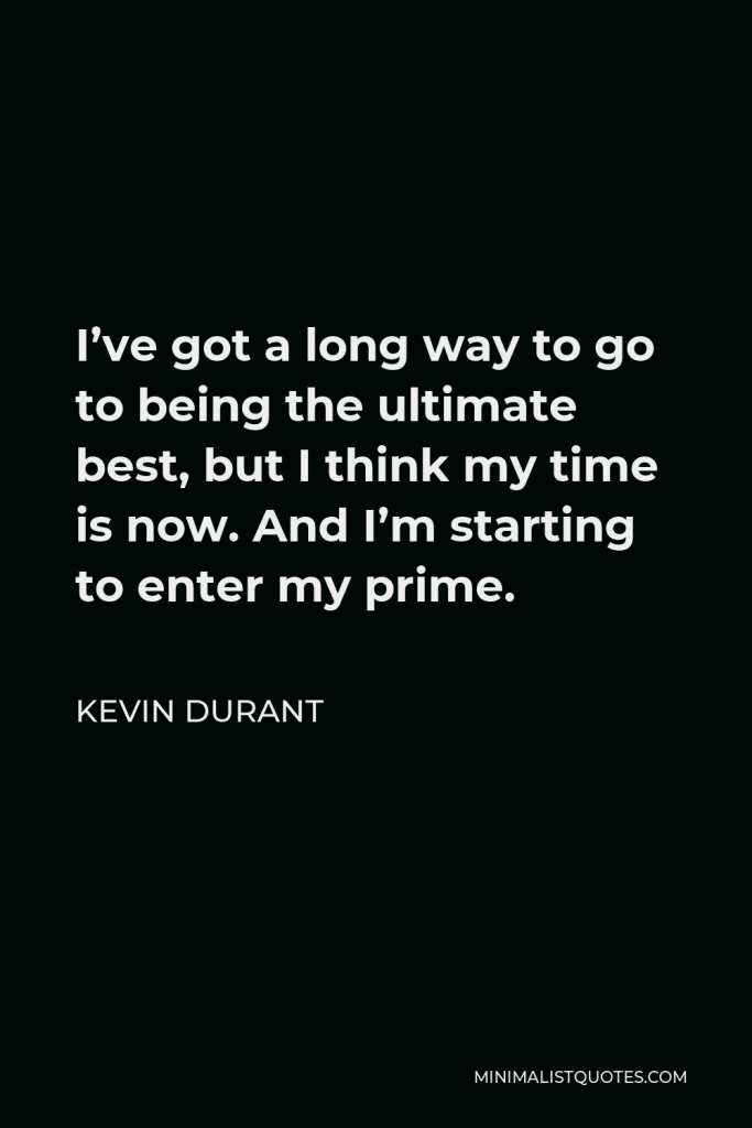 Kevin Durant Quote - I’ve got a long way to go to being the ultimate best, but I think my time is now. And I’m starting to enter my prime.