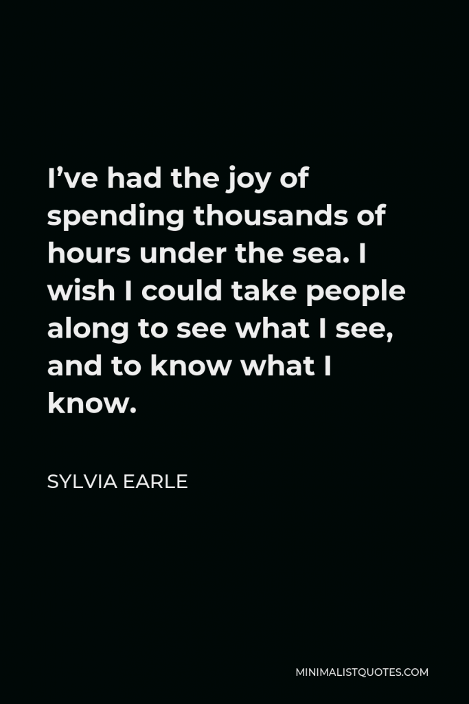 Sylvia Earle Quote - I’ve had the joy of spending thousands of hours under the sea. I wish I could take people along to see what I see, and to know what I know.