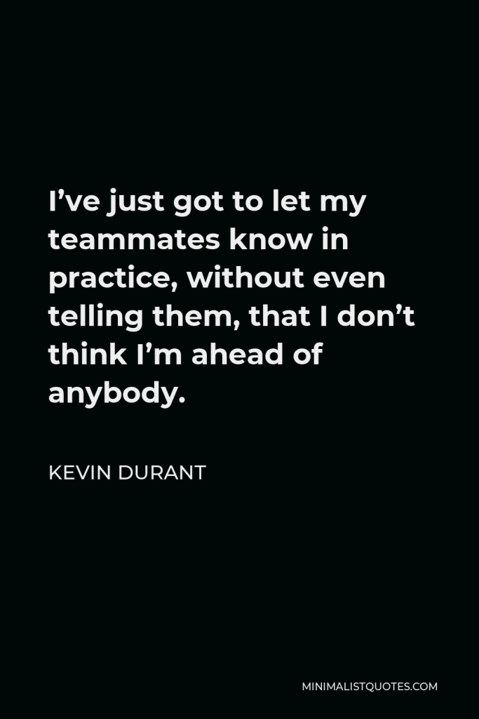 Kevin Durant Quote - I’ve just got to let my teammates know in practice, without even telling them, that I don’t think I’m ahead of anybody.