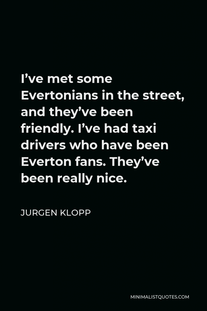 Jurgen Klopp Quote - I’ve met some Evertonians in the street, and they’ve been friendly. I’ve had taxi drivers who have been Everton fans. They’ve been really nice.