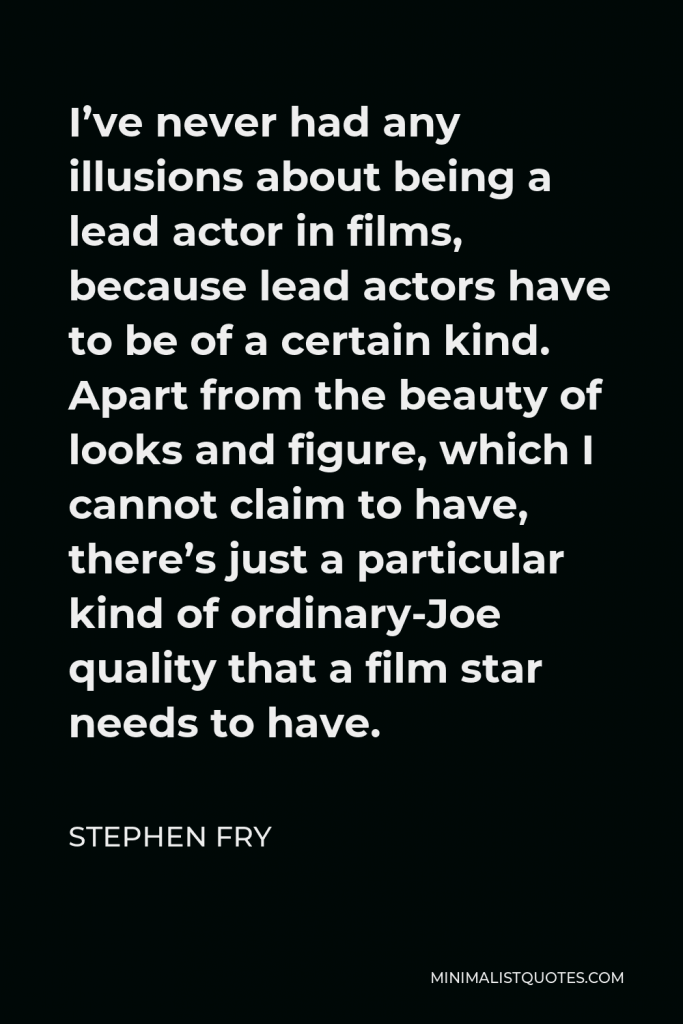 Stephen Fry Quote - I’ve never had any illusions about being a lead actor in films, because lead actors have to be of a certain kind. Apart from the beauty of looks and figure, which I cannot claim to have, there’s just a particular kind of ordinary-Joe quality that a film star needs to have.