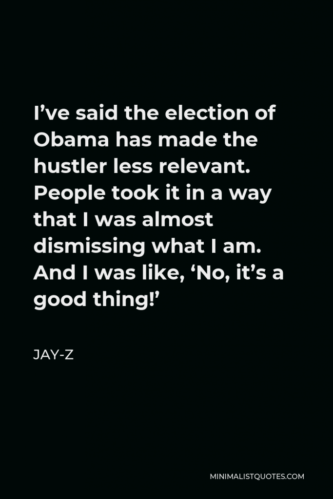 Jay-Z Quote - I’ve said the election of Obama has made the hustler less relevant. People took it in a way that I was almost dismissing what I am. And I was like, ‘No, it’s a good thing!’