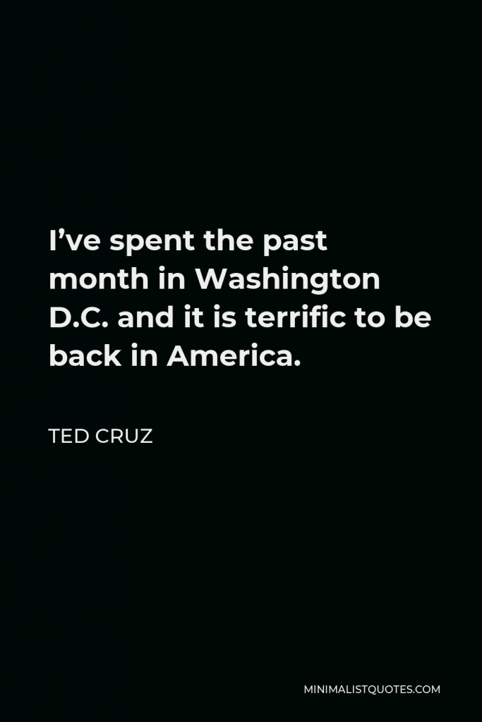 Ted Cruz Quote - I’ve spent the past month in Washington D.C. and it is terrific to be back in America.