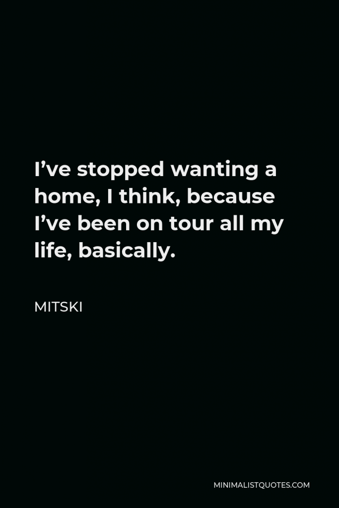 Mitski Quote - I’ve stopped wanting a home, I think, because I’ve been on tour all my life, basically.