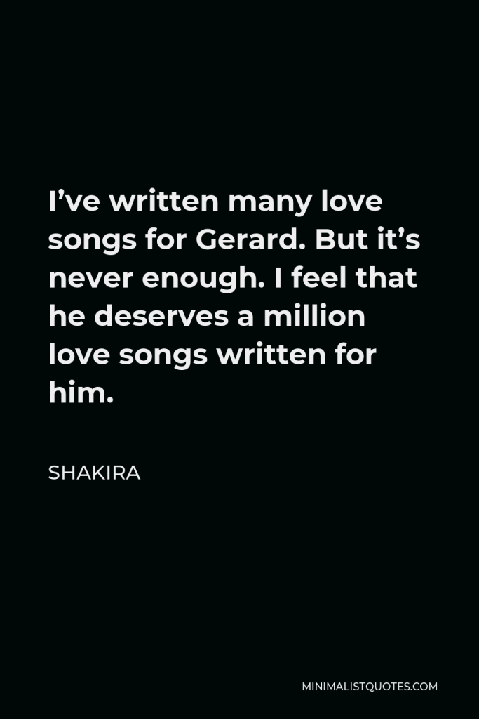 Shakira Quote - I’ve written many love songs for Gerard. But it’s never enough. I feel that he deserves a million love songs written for him.