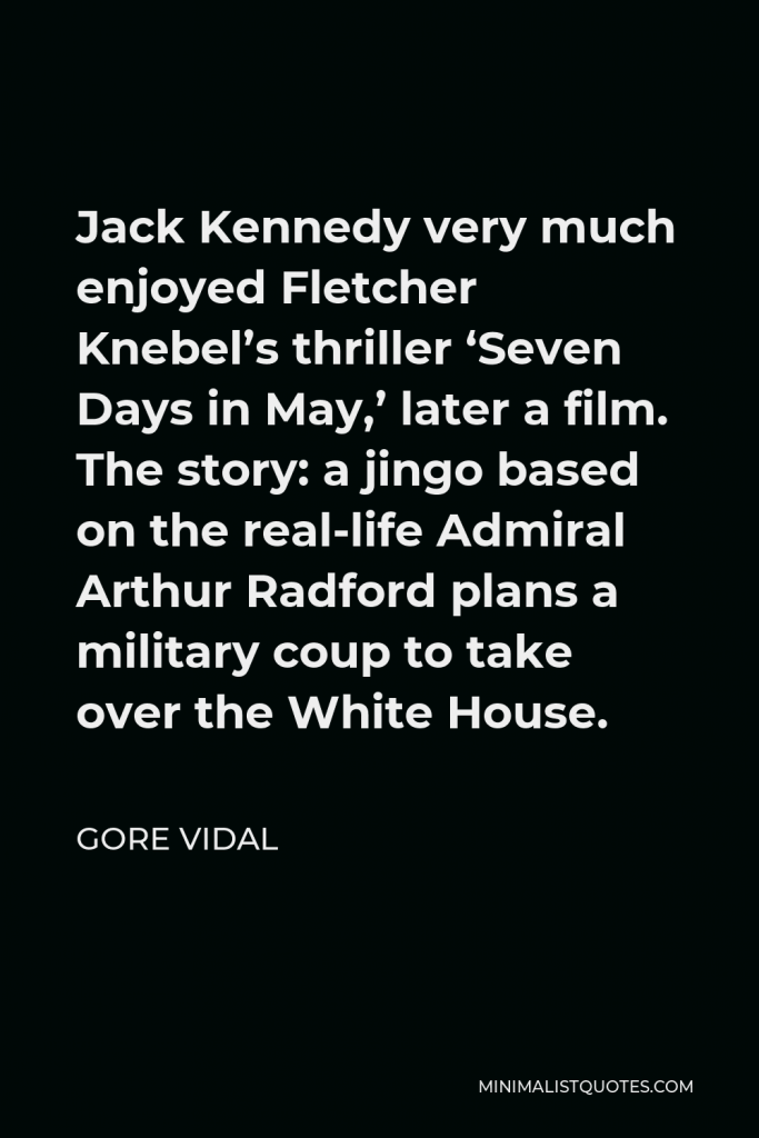 Gore Vidal Quote - Jack Kennedy very much enjoyed Fletcher Knebel’s thriller ‘Seven Days in May,’ later a film. The story: a jingo based on the real-life Admiral Arthur Radford plans a military coup to take over the White House.