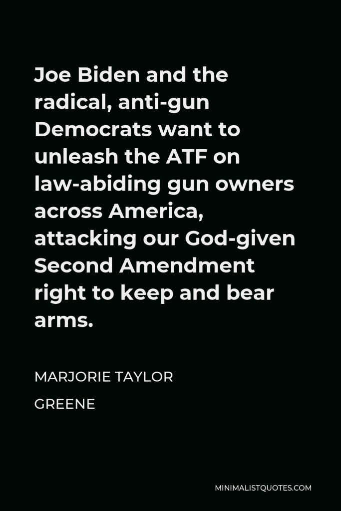 Marjorie Taylor Greene Quote - Joe Biden and the radical, anti-gun Democrats want to unleash the ATF on law-abiding gun owners across America, attacking our God-given Second Amendment right to keep and bear arms.