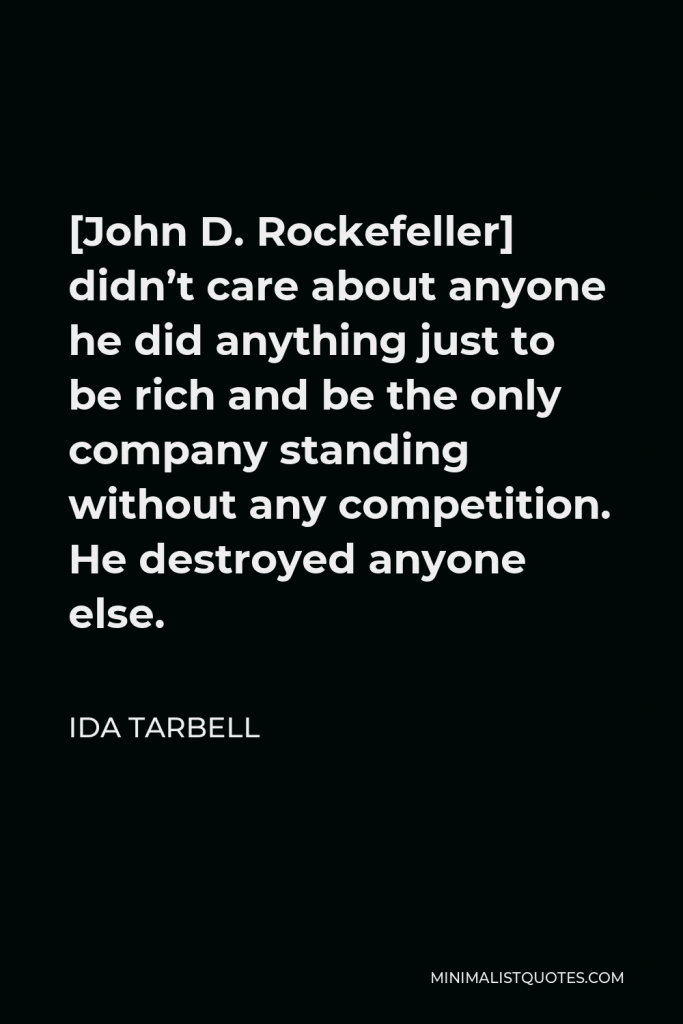 Ida Tarbell Quote - [John D. Rockefeller] didn’t care about anyone he did anything just to be rich and be the only company standing without any competition. He destroyed anyone else.