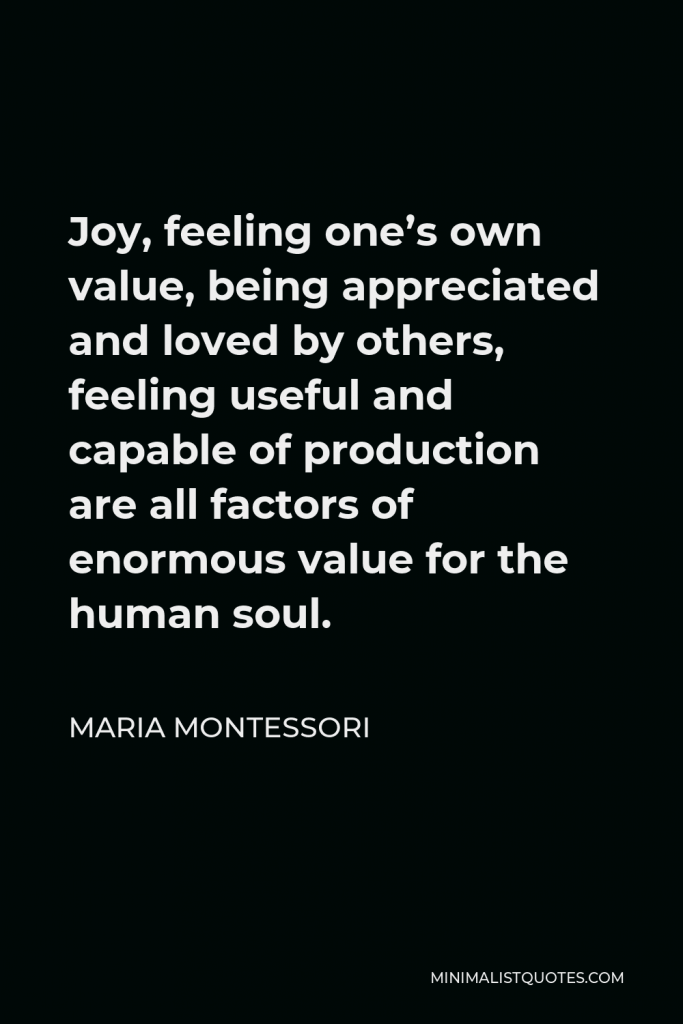 Maria Montessori Quote - Joy, feeling one’s own value, being appreciated and loved by others, feeling useful and capable of production are all factors of enormous value for the human soul.