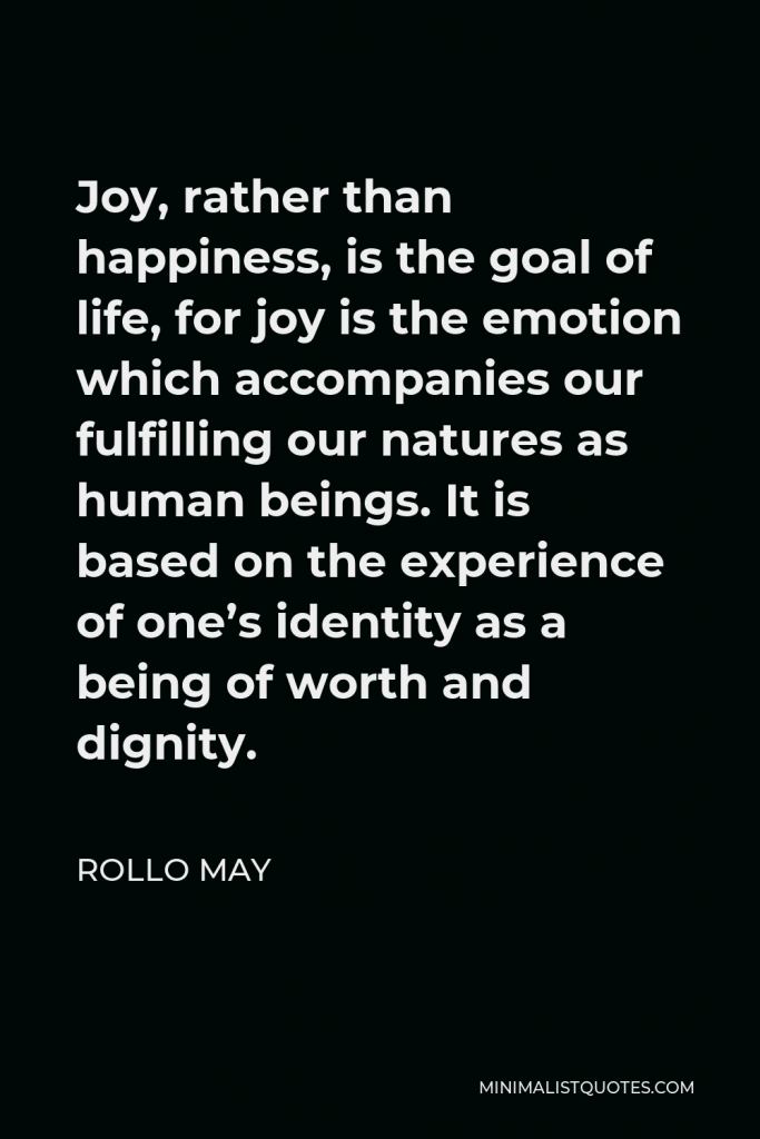 Rollo May Quote - Joy, rather than happiness, is the goal of life, for joy is the emotion which accompanies our fulfilling our natures as human beings. It is based on the experience of one’s identity as a being of worth and dignity.