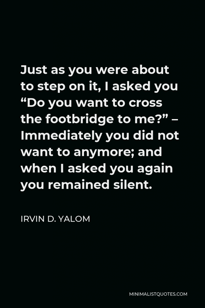 Irvin D. Yalom Quote - Just as you were about to step on it, I asked you “Do you want to cross the footbridge to me?” – Immediately you did not want to anymore; and when I asked you again you remained silent.