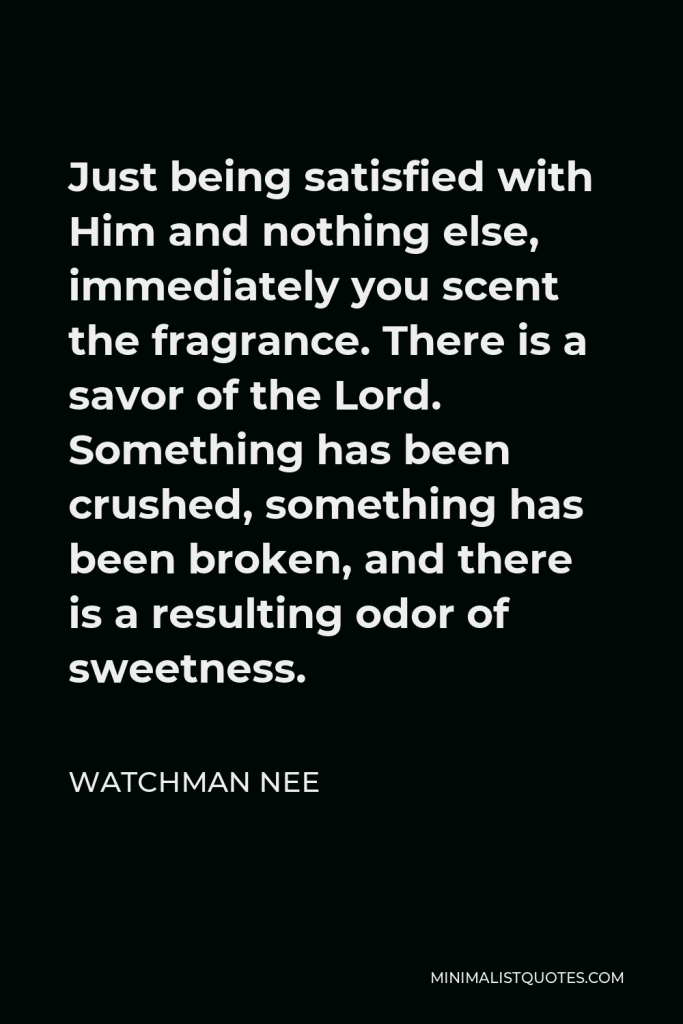 Watchman Nee Quote - Just being satisfied with Him and nothing else, immediately you scent the fragrance. There is a savor of the Lord. Something has been crushed, something has been broken, and there is a resulting odor of sweetness.