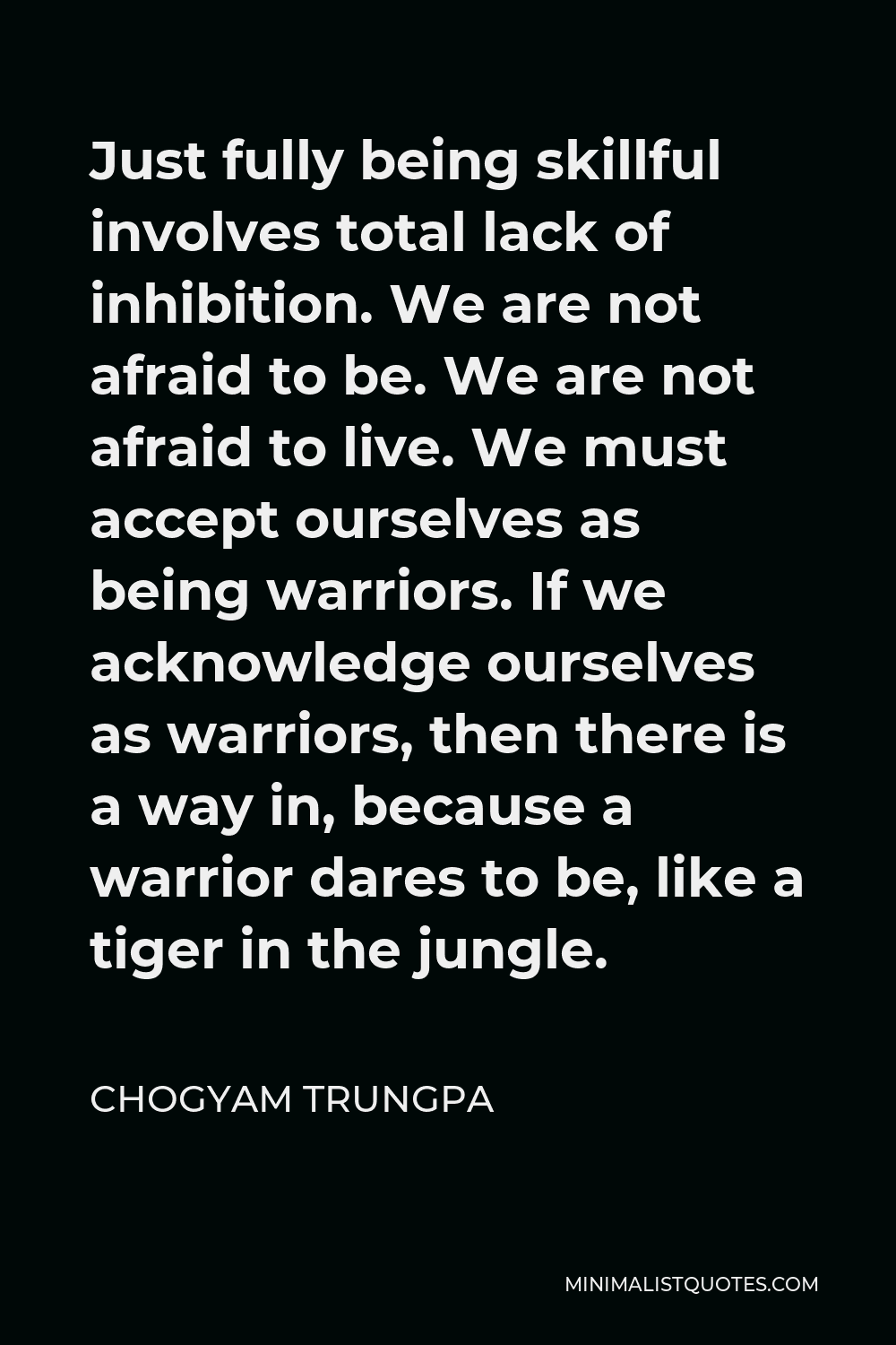 Chogyam Trungpa Quote - Just fully being skillful involves total lack of inhibition. We are not afraid to be. We are not afraid to live. We must accept ourselves as being warriors. If we acknowledge ourselves as warriors, then there is a way in, because a warrior dares to be, like a tiger in the jungle.
