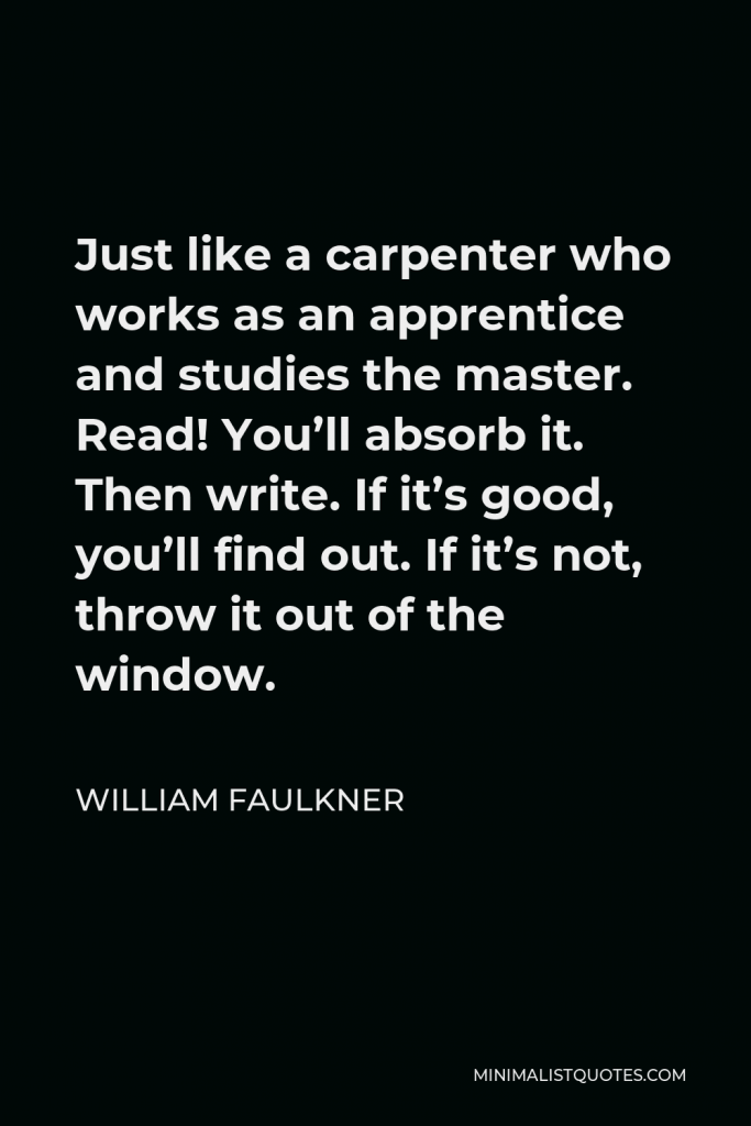 William Faulkner Quote - Just like a carpenter who works as an apprentice and studies the master. Read! You’ll absorb it. Then write. If it’s good, you’ll find out. If it’s not, throw it out of the window.