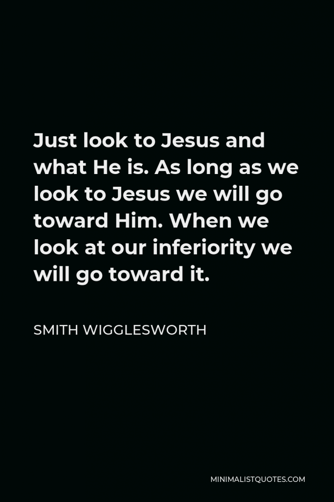Smith Wigglesworth Quote - Just look to Jesus and what He is. As long as we look to Jesus we will go toward Him. When we look at our inferiority we will go toward it.