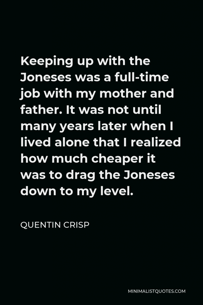 Quentin Crisp Quote - Keeping up with the Joneses was a full-time job with my mother and father. It was not until many years later when I lived alone that I realized how much cheaper it was to drag the Joneses down to my level.