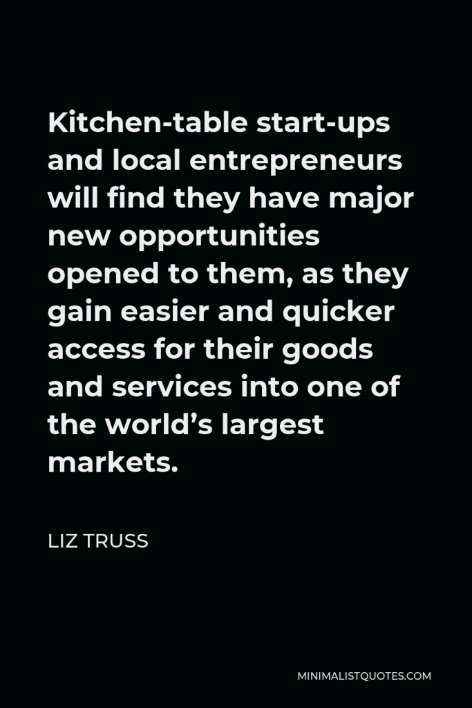 Liz Truss Quote - Kitchen-table start-ups and local entrepreneurs will find they have major new opportunities opened to them, as they gain easier and quicker access for their goods and services into one of the world’s largest markets.