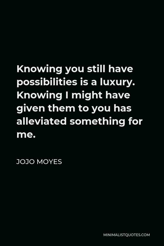 Jojo Moyes Quote - Knowing you still have possibilities is a luxury. Knowing I might have given them to you has alleviated something for me.