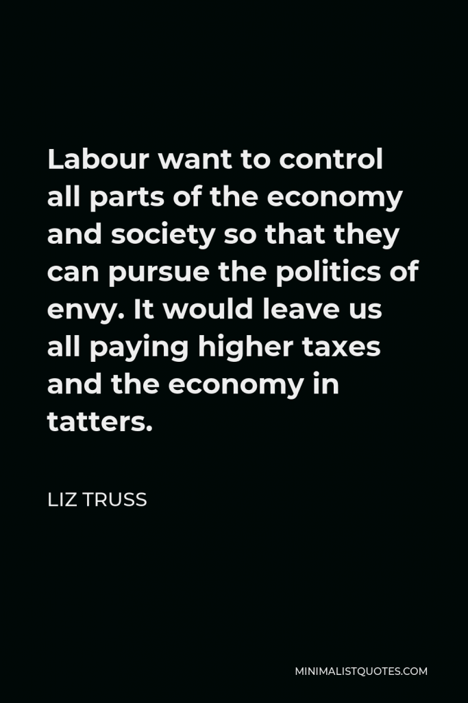 Liz Truss Quote - Labour want to control all parts of the economy and society so that they can pursue the politics of envy. It would leave us all paying higher taxes and the economy in tatters.