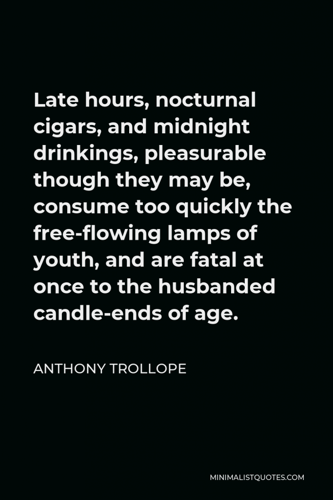 Anthony Trollope Quote - Late hours, nocturnal cigars, and midnight drinkings, pleasurable though they may be, consume too quickly the free-flowing lamps of youth, and are fatal at once to the husbanded candle-ends of age.