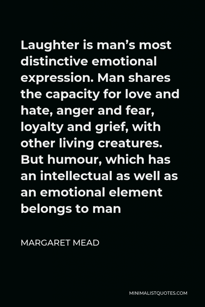Margaret Mead Quote - Laughter is man’s most distinctive emotional expression. Man shares the capacity for love and hate, anger and fear, loyalty and grief, with other living creatures. But humour, which has an intellectual as well as an emotional element belongs to man